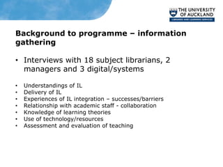 Background to programme – information
gathering

• Interviews with 18 subject librarians, 2
  managers and 3 digital/systems

•   Understandings of IL
•   Delivery of IL
•   Experiences of IL integration – successes/barriers
•   Relationship with academic staff - collaboration
•   Knowledge of learning theories
•   Use of technology/resources
•   Assessment and evaluation of teaching
 