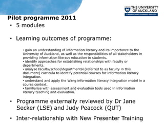 Pilot programme 2011
 • 5 modules

• Learning outcomes of programme:
    • gain an understanding of information literacy and its importance to the
    University of Auckland, as well as the responsibilities of all stakeholders in
    providing information literacy education to students.
    • identify approaches for establishing relationships with faculty or
    departments.
    • analyse faculty/school/departmental (referred to as faculty in this
    document) curricula to identify potential courses for information literacy
    integration.
    • understand and apply the Wang information literacy integration model in a
    course context.
    • familiarise with assessment and evaluation tools used in information
    literacy teaching and evaluation.


• Programme externally reviewed by Dr Jane
  Secker (LSE) and Judy Peacock (QUT)
• Inter-relationship with New Presenter Training
 