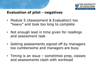 Evaluation of pilot - negatives

• Module 5 (Assessment & Evaluation) too
  “heavy” and took too long to complete

• Not enough lead in time given for readings
  and assessment task

• Getting assessments signed off by managers
  too cumbersome and managers are busy

• Timing is an issue – sometimes prep, classes
  and assessments clash with workload
 