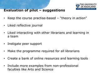 Evaluation of pilot – suggestions

• Keep the course practise-based – “theory in action”

• Liked reflective journal

• Liked interacting with other librarians and learning in
  a team

• Instigate peer support

• Make the programme required for all librarians

• Create a bank of online resources and learning tools

• Include more examples from non-professional
  faculties like Arts and Science
 