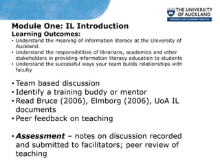 Module One: IL Introduction
Learning Outcomes:
• Understand the meaning of information literacy at the University of
  Auckland.
• Understand the responsibilities of librarians, academics and other
  stakeholders in providing information literacy education to students
• Understand the successful ways your team builds relationships with
  faculty

• Team based discussion
• Identify a training buddy or mentor
• Read Bruce (2006), Elmborg (2006), UoA IL
  documents
• Peer feedback on teaching

• Assessment – notes on discussion recorded
  and submitted to facilitators; peer review of
  teaching
 