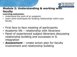 Module 2: Understanding & working with
faculty
Learning outcomes:
• Understand the work of an academic
• Learn some techniques for building relationships within your
  faculty.


• First face to face meeting of participants
• Academic life – relationship with librarians
• Panel of experienced subject librarians discussing
  relationship building and successes in IL
  integration
• Assessment – create action plan for faculty
  involvement and relationship building
 