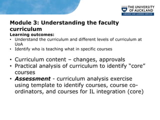 Module 3: Understanding the faculty
curriculum
Learning outcomes:
• Understand the curriculum and different levels of curriculum at
  UoA
• Identify who is teaching what in specific courses

• Curriculum content – changes, approvals
• Practical analysis of curriculum to identify “core”
  courses
• Assessment - curriculum analysis exercise
  using template to identify courses, course co-
  ordinators, and courses for IL integration (core)
 