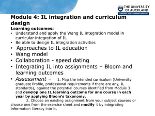 Module 4: IL integration and curriculum
design
Learning outcomes:
• Understand and apply the Wang IL integration model in
  curricular integration of IL
• Be able to design IL integration activities
•  Approaches to IL education
• Wang model
• Collaboration - speed dating
• Integrating IL into assignments – Bloom and
  learning outcomes
• Assessment – 1. Map the intended curriculum (University
   graduate Profile, professional requirements if there are any, IL
   standards), against the potential courses identified from Module 3
   and develop one IL learning outcome for one course in each
   year by applying Bloom’s taxonomy.
         2. Choose an existing assignment from your subject courses or
choose one from the exercise sheet and modify it by integrating
information literacy into it.
 