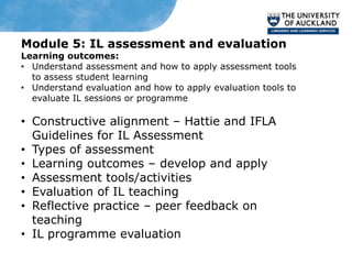 Module 5: IL assessment and evaluation
Learning outcomes:
• Understand assessment and how to apply assessment tools
  to assess student learning
• Understand evaluation and how to apply evaluation tools to
  evaluate IL sessions or programme

• Constructive alignment – Hattie and IFLA
  Guidelines for IL Assessment
• Types of assessment
• Learning outcomes – develop and apply
• Assessment tools/activities
• Evaluation of IL teaching
• Reflective practice – peer feedback on
  teaching
• IL programme evaluation
 
