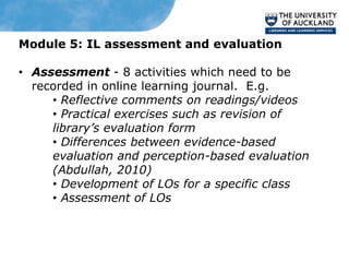 Module 5: IL assessment and evaluation

• Assessment - 8 activities which need to be
  recorded in online learning journal. E.g.
     • Reflective comments on readings/videos
     • Practical exercises such as revision of
     library’s evaluation form
     • Differences between evidence-based
     evaluation and perception-based evaluation
     (Abdullah, 2010)
     • Development of LOs for a specific class
     • Assessment of LOs
 