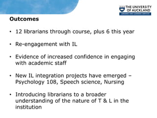 Outcomes

• 12 librarians through course, plus 6 this year

• Re-engagement with IL

• Evidence of increased confidence in engaging
  with academic staff

• New IL integration projects have emerged –
  Psychology 108, Speech science, Nursing

• Introducing librarians to a broader
  understanding of the nature of T & L in the
  institution
 