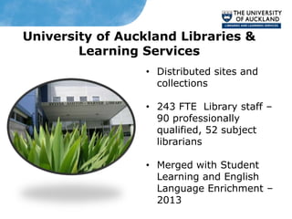 University of Auckland Libraries &
        Learning Services
                 • Distributed sites and
                   collections

                 • 243 FTE Library staff –
                   90 professionally
                   qualified, 52 subject
                   librarians

                 • Merged with Student
                   Learning and English
                   Language Enrichment –
                   2013
 