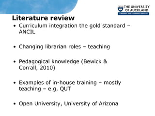Literature review
• Curriculum integration the gold standard –
  ANCIL

• Changing librarian roles – teaching

• Pedagogical knowledge (Bewick &
  Corrall, 2010)

• Examples of in-house training – mostly
  teaching – e.g. QUT

• Open University, University of Arizona
 