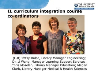 IL curriculum integration course
co-ordinators




  (L-R):Patsy Hulse, Library Manager Engineering;
 Dr. Li Wang, Manager Learning Support Services;
 Chris Moselen, Library Manager Education; Megan
 Clark, Library Manager Medical & Health Sciences
 