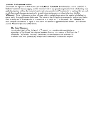 Academic Standards of Conduct:
All students are expected to abide by the University Honor Statement. In mathematics classes, violations of
the honor statement include copying another person's work on any graded assignment or test, collaborating on a
graded assignment without the instructor's approval, using unauthorized "cheat sheets" or technical devices such
as calculators, cell phones or computers for graded tests or assignments, or other infractions listed in
"Hilltopics". These violations are serious offenses, subject to disciplinary action that may include failure in a
course and/or dismissal from the University. The instructor has full authority to suspend a student from his/her
class, to assign an "F" in an exercise or examination, or to assign an "F" in the course. See "Hilltopics" for
more complete information. A report of all offenses will be sent to appropriate deans and the Office Student
Judicial Affairs for possible further action.

       The Honor Statement
       An essential feature of the University of Tennessee is a commitment to maintaining an
       atmosphere of intellectual integrity and academic honesty. As a student of the University, I
       pledge that I will neither knowingly give nor receive any inappropriate assistance in
       academic work, thus affirming my own personal commitment to honor and integrity.
 