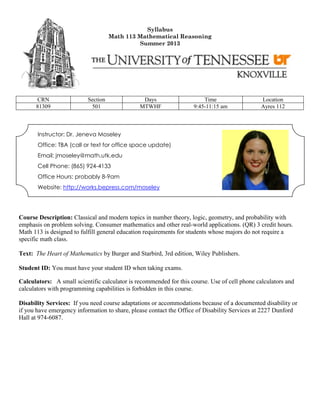 Syllabus
Math 113 Mathematical Reasoning
Summer 2013
CRN Section Days Time Location
81309 501 MTWHF 9:45-11:15 am Ayres 112
Instructor: Dr. Jeneva Moseley
Office: TBA (call or text for office space update)
Email: jmoseley@math.utk.edu
Cell Phone: (865) 924-4133
Office Hours: probably 8-9am
Website: http://works.bepress.com/moseley
Course Description: Classical and modern topics in number theory, logic, geometry, and probability with
emphasis on problem solving. Consumer mathematics and other real-world applications. (QR) 3 credit hours.
Math 113 is designed to fulfill general education requirements for students whose majors do not require a
specific math class.
Text: The Heart of Mathematics by Burger and Starbird, 3rd edition, Wiley Publishers.
Student ID: You must have your student ID when taking exams.
Calculators: A small scientific calculator is recommended for this course. Use of cell phone calculators and
calculators with programming capabilities is forbidden in this course.
Disability Services: If you need course adaptations or accommodations because of a documented disability or
if you have emergency information to share, please contact the Office of Disability Services at 2227 Dunford
Hall at 974-6087.
 