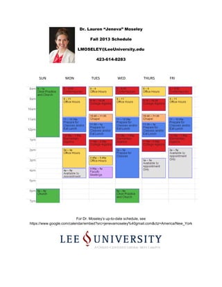 Dr. Lauren “Jeneva” Moseley
Fall 2013 Schedule
LMOSELEY@LeeUniversity.edu
423-614-8283
SUN MON TUES WED THURS FRI
For Dr. Moseley’s up-to-date schedule, see
https://www.google.com/calendar/embed?src=jenevamoseley%40gmail.com&ctz=America/New_York
 