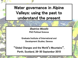 Water governance in Alpine
 Valleys: using the past to
  understand the present

              Beatrice Mosello
             PhD Political Science

     Graduate Institute of International and
        Development Studies, Geneva


Global Changes and the World s Mountains ,
 Perth, Scotland, 26-30 September 2010
 