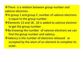 There is a relation between group number and
valence electrons .
In group 1 and group 2 ,number of valence electrons
is equal to the group number .
Elements 13 and 18 , 10 is added to valence electron
to get the group number .
By knowing the number of valence electrons we can
find the group number and valency .
Valency is the number of electrons released or
accepted by the atom of an element to complete its
octet .
 