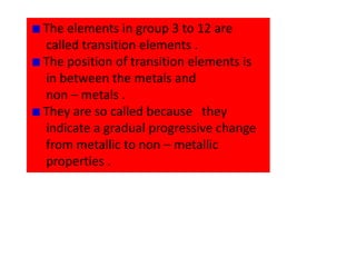 The elements in group 3 to 12 are
called transition elements .
The position of transition elements is
in between the metals and
non – metals .
They are so called because they
indicate a gradual progressive change
from metallic to non – metallic
properties .
 