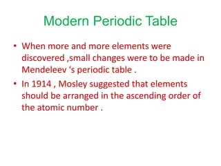 Modern Periodic Table
• When more and more elements were
discovered ,small changes were to be made in
Mendeleev ‘s periodic table .
• In 1914 , Mosley suggested that elements
should be arranged in the ascending order of
the atomic number .
 