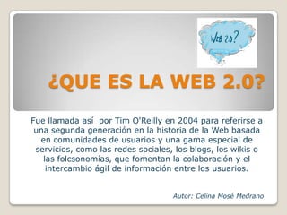 ¿QUE ES LA WEB 2.0?Fue llamada así por Tim O'Reilly en 2004 para referirse a una segunda generación en la historia de la Web basada en comunidades de usuarios y una gama especial de servicios, como las redes sociales, los blogs, los wikis o las folcsonomías, que fomentan la colaboración y el intercambio ágil de información entre los usuarios.Autor: Celina Mosé Medrano