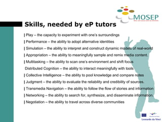 Skills, needed by eP tutors |  Play – the capacity to experiment with one’s surroundings |  Performance – the ability to adopt alternative identities |  Simulation – the ability to interpret and construct dynamic models of real-world |  Appropriation – the ability to meaningfully sample and remix media content. |  Multitasking – the ability to scan one’s environment and shift focus  Distributed Cognition – the ability to interact meaningfully with tools  |  Collective Intelligence – the ability to pool knowledge and compare notes  |  Judgment – the ability to evaluate the reliability and credibility of sources. |  Transmedia Navigation – the ability to follow the flow of stories and information |  Networking – the ability to search for, synthesize, and disseminate information. |  Negotiation – the ability to travel across diverse communities 