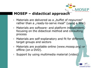 MOSEP – didactical approach Materials are delivered as a „buffet of resources“ rather than a „ready-to-serve meal“ (using a Wiki) Materials are software- and platform independent, focusing on the didactical method and consulting process Materials are self-explanatory and fit for different target groups and sectors Materials are available online (www.mosep.org) or offline (on a DVD). Support by using multimedia material (video) 