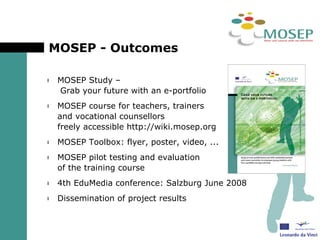 MOSEP - Outcomes  MOSEP Study –  Grab your future with an e-portfolio MOSEP course for teachers, trainers  and vocational counsellors  freely accessible http://wiki.mosep.org MOSEP Toolbox: flyer, poster, video, ...  MOSEP pilot testing and evaluation  of the training course 4th EduMedia conference: Salzburg June 2008 Dissemination of project results 