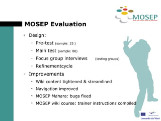 MOSEP Evaluation Design:  Pre-test  (sample: 25 ) Main test  (sample: 80) Focus group interviews  (testing groups) Refinementcycle  Improvements Wiki content tightened & streamlined Navigation improved MOSEP Mahara: bugs fixed MOSEP wiki course: trainer instructions compiled 