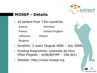 MOSEP - Details 10 parters from 7 EU-countries: Austria Germany France United Kingdom Lithuania Poland Bulgaria Duration: 2 years (August 2006 – July 2008) Funding Programme: Leonardo da Vinci (Pilot Projekts – A/06/B/F/PP – 158.301) Website: http://www.mosep.org 