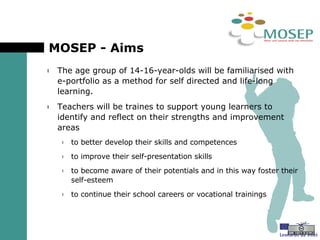 MOSEP - Aims  The age group of 14-16-year-olds will be familiarised with e-portfolio as a method for self directed and life-long learning. Teachers will be traines to support young learners to identify and reflect on their strengths and improvement areas to better develop their skills and competences to improve their self-presentation skills to become aware of their potentials and in this way foster their self-esteem to continue their school careers or vocational trainings 