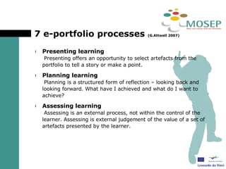 7 e-portfolio processes  (G.Attwell 2007) Presenting learning   Presenting offers an opportunity to select artefacts from the portfolio to tell a story or make a point. Planning learning   Planning is a structured form of reflection – looking back and looking forward. What have I achieved and what do I want to achieve? Assessing learning   Assessing is an external process, not within the control of the learner. Assessing is external judgement of the value of a set of artefacts presented by the learner. 