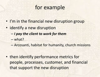 for example

• I’m in the financial new disruption group
• identify a new disruption
  – I pay the client to work for them
  – what?
  – Arcosanti, habitat for humanity, church missions


• then identify performance metrics for
  people, processes, customer, and financial
  that support the new disruption
 