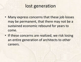 lost generation

• Many express concerns that these job losses
  may be permanent, that there may not be a
  sustained economic rebound for years to
  come.
• If these concerns are realized, we risk losing
  an entire generation of architects to other
  careers.
 