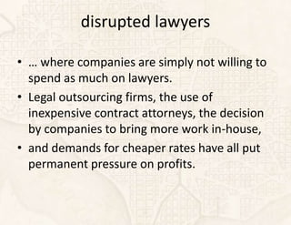 disrupted lawyers

• … where companies are simply not willing to
  spend as much on lawyers.
• Legal outsourcing firms, the use of
  inexpensive contract attorneys, the decision
  by companies to bring more work in-house,
• and demands for cheaper rates have all put
  permanent pressure on profits.
 