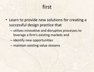 first

• Learn to provide new solutions for creating a
  successful design practice that
  – utilizes innovative and disruptive processes to
    leverage a firm’s existing markets and
  – identify new opportunities
  – maintain existing value streams
 