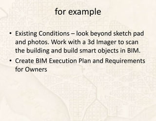 for example

• Existing Conditions – look beyond sketch pad
  and photos. Work with a 3d Imager to scan
  the building and build smart objects in BIM.
• Create BIM Execution Plan and Requirements
  for Owners
 
