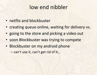 low end nibbler

•   netflix and blockbuster
•   creating queue online, waiting for delivery vs.
•   going to the store and picking a video out
•   soon Blockbuster was trying to compete
•   Blockbuster on my android phone
    – can’t use it, can’t get rid of it…
 
