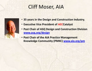 Cliff Moser, AIA

• 35 years in the Design and Construction Industry.
• Executive Vice President of AECCatalyst
• Past Chair of ASQ Design and Construction Division
  www.asq.org/design
• Past Chair of the AIA Practice Management
  Knowledge Community (PMKC) www.aia.org/pm
 