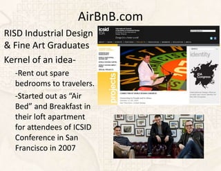 AirBnB.com
RISD Industrial Design
& Fine Art Graduates
Kernel of an idea-
  -Rent out spare
  bedrooms to travelers.
  -Started out as “Air
  Bed” and Breakfast in
  their loft apartment
  for attendees of ICSID
  Conference in San
  Francisco in 2007
 