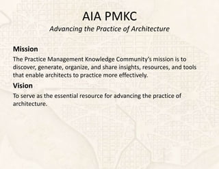 AIA PMKC
             Advancing the Practice of Architecture

Mission
The Practice Management Knowledge Community’s mission is to
discover, generate, organize, and share insights, resources, and tools
that enable architects to practice more effectively.
Vision
To serve as the essential resource for advancing the practice of
architecture.
 