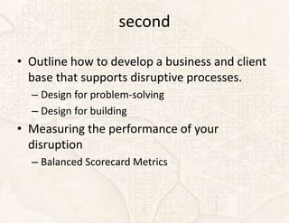 second

• Outline how to develop a business and client
  base that supports disruptive processes.
  – Design for problem-solving
  – Design for building
• Measuring the performance of your
  disruption
  – Balanced Scorecard Metrics
 