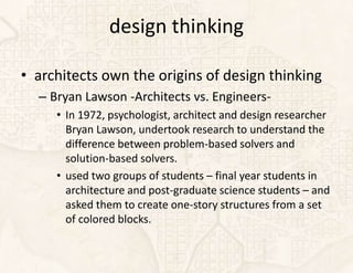design thinking

• architects own the origins of design thinking
  – Bryan Lawson -Architects vs. Engineers-
     • In 1972, psychologist, architect and design researcher
       Bryan Lawson, undertook research to understand the
       difference between problem-based solvers and
       solution-based solvers.
     • used two groups of students – final year students in
       architecture and post-graduate science students – and
       asked them to create one-story structures from a set
       of colored blocks.
 
