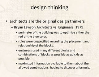 design thinking

• architects are the original design thinkers
  – Bryan Lawson Architects vs. Engineers, 1979
     • perimeter of the building was to optimize either the
       red or the blue color.
     • rules were unspecified regarding the placement and
       relationship of the blocks.
     • engineers used many different blocks and
       combinations of blocks as possible as quickly as
       possible.
     • maximized information available to them about the
       allowed combinations, hoping to discover a formula.
 