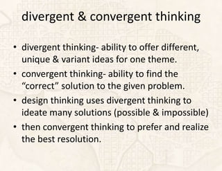divergent & convergent thinking

• divergent thinking- ability to offer different,
  unique & variant ideas for one theme.
• convergent thinking- ability to find the
  “correct” solution to the given problem.
• design thinking uses divergent thinking to
  ideate many solutions (possible & impossible)
• then convergent thinking to prefer and realize
  the best resolution.
 