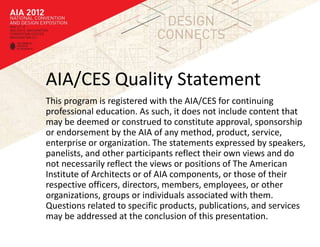 AIA/CES Quality Statement
This program is registered with the AIA/CES for continuing
professional education. As such, it does not include content that
may be deemed or construed to constitute approval, sponsorship
or endorsement by the AIA of any method, product, service,
enterprise or organization. The statements expressed by speakers,
panelists, and other participants reflect their own views and do
not necessarily reflect the views or positions of The American
Institute of Architects or of AIA components, or those of their
respective officers, directors, members, employees, or other
organizations, groups or individuals associated with them.
Questions related to specific products, publications, and services
may be addressed at the conclusion of this presentation.
 