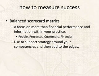 how to measure success

• Balanced scorecard metrics
  – A focus on more than financial performance and
    information within your practice.
     • People, Processes, Customers, Financial
  – Use to support strategy around your
    competencies and then add to the edges.
 