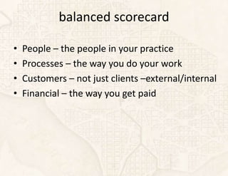 balanced scorecard

•   People – the people in your practice
•   Processes – the way you do your work
•   Customers – not just clients –external/internal
•   Financial – the way you get paid
 