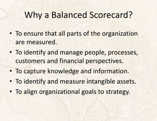 Why a Balanced Scorecard?
• To ensure that all parts of the organization
  are measured.
• To identify and manage people, processes,
  customers and financial perspectives.
• To capture knowledge and information.
• To identify and measure intangible assets.
• To align organizational goals to strategy.
 