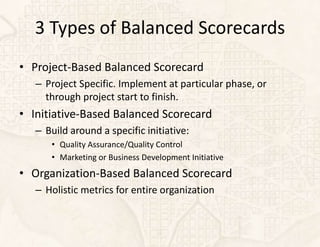 3 Types of Balanced Scorecards
• Project-Based Balanced Scorecard
   – Project Specific. Implement at particular phase, or
     through project start to finish.
• Initiative-Based Balanced Scorecard
   – Build around a specific initiative:
      • Quality Assurance/Quality Control
      • Marketing or Business Development Initiative
• Organization-Based Balanced Scorecard
   – Holistic metrics for entire organization
 