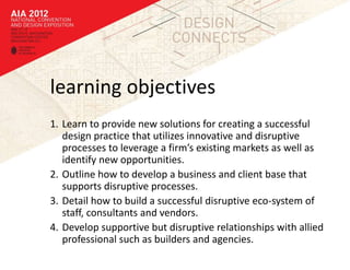 learning objectives
1. Learn to provide new solutions for creating a successful
   design practice that utilizes innovative and disruptive
   processes to leverage a firm’s existing markets as well as
   identify new opportunities.
2. Outline how to develop a business and client base that
   supports disruptive processes.
3. Detail how to build a successful disruptive eco-system of
   staff, consultants and vendors.
4. Develop supportive but disruptive relationships with allied
   professional such as builders and agencies.
 