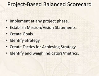 Project-Based Balanced Scorecard

•   Implement at any project phase.
•   Establish Mission/Vision Statements.
•   Create Goals.
•   Identify Strategy.
•   Create Tactics for Achieving Strategy.
•   Identify and weigh indicators/metrics.
 