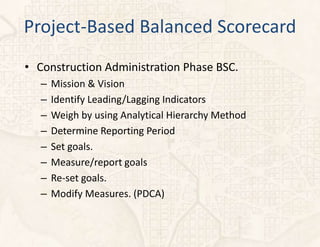 Project-Based Balanced Scorecard
• Construction Administration Phase BSC.
   –   Mission & Vision
   –   Identify Leading/Lagging Indicators
   –   Weigh by using Analytical Hierarchy Method
   –   Determine Reporting Period
   –   Set goals.
   –   Measure/report goals
   –   Re-set goals.
   –   Modify Measures. (PDCA)
 